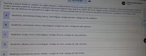 Parlenda é poesia folclórica também de origem popular e tradicional em forma de versos, de caráter Infantil com rimas e ritmo fácil. Surglu dos palavreados folcióricos
antigos, passados oralmente de geração a geração para ensinar alguma coisa, diverti ou criticar. Por ser de tradição popular, transmitida de boca em boca, tem mals de uma
versão, mas são idênticas em sua essência e origem. Por isso, a mesma parlenda pode ter mais de uma forma diferente. Aponte-as, assinalando a alternativa correta:
A
Quadrinha, menmonicas, lendas, brinco trava-linguas, cantigas de ninar.cantigas de roda, adivinhas.
B
Quadrinha, menmônicas, brinco trava-linguas, cantigas de ninar,cantigas de roda, adivinhas.
C
Quadrinha, lendas, brinco, trava-linguas cantigas de ninar, cantigas de roda, adivinhas.
D
Quadrinha, fabulas, brinco, trava linguas, cantigas de ninar cantigas de roda, adivinhas.
E
Quadrinha, menmonicas, brinco, fabulas cantigas de ninar, cantigas de roda, lendas.