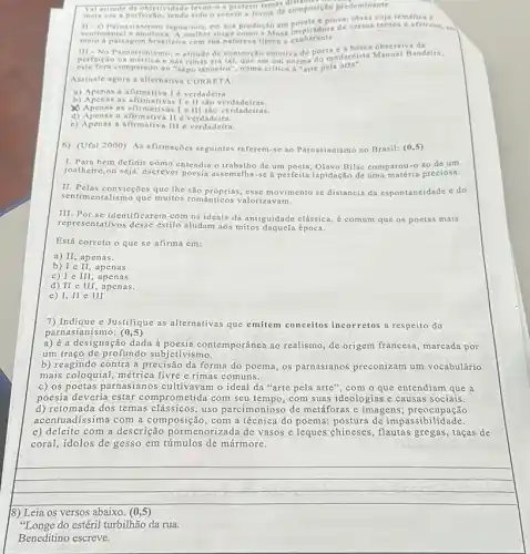 Parnasianismo legou-nos, em sus produção em poesine gase versos terros e afetivos em
senti mental e am
meio a paisa gem brasileira com sun natureza tipica e exuberante.
Tal atitude de objetividade levon-o a preferif tempe composição predominante.
III -No Parnasianismo atitude de contenção emotiv do poemodernista Manuel Bandeira
perfeictio na métrica enas rimas era tal, que em um poems do modernita Manucl Bandeirs,
este fora comparado no "sapo tanoeiro", numa critic a "arte pela
Assinale agora a alternative CORRETA:
a) Apenas a afirmativa I é verdadeira.
b) Apenas as afirmativas I e II sao verdadeiras.
d) Apenas a afirmativa II 6 verdadeira.
Apenas a s afirmativas I e III são verdadeiras.
c) Apenas a afirmativa III é verdadeira.
6) (Ufal 2000) As afirmações seguintes referem-se ao Parnasianismo no Brasil: (0,5)
1. Para bem definir como entendia o trabalho dc um poeta, Olavo Bilae comparou-o ao de um
joalheiro,ou seja: escrever poesia assemelha-se a perfeits lapidação de uma matéria preciosa.
II. Pelas convicçoes que the são próprias, esse movimento se distancia da espontancidade e do
sentim entalismo que muitos rom valorizavam.
III. Por se identificarem com os ideais da antiguidade clássica, é comum que os poetas mais
representativos desse estilo aludam aos mitos daquela época.
Está correto o que se afirma em:
a) II, apenas.
b) I c II, apen as
c) I e III , apena s
d) II e III, a penas.
e) I, II e III
7) Indique e Justifique as alternativas que emitem conceitos incorretos a respeito do
parnasianismo: (0,5)
a) éa designação dada à contemporânea ao realismo, de origem francesa, marcada por
um traço de profundo subjetivismo.
b) reagindo contra a precisão da forma do poema, os parnasianos preconizam um vocabulário
mais coloquial, métrica livre c rimas comuns.
c) os poetas parnasianos cultivavam o ideal da "arte pela arte", com o que entendiam que a
poesia deveria estar comprometida com seu com suas ideologias e causas sociais.
d) retomada dos temas clássicos; uso parcimonioso de metáforas e imagens preocupação
acentuadíssima com a composição, com a técnica do poema; postura de impassibil idade.
e) deleite com a descrição pormenorizada de vasos e leques chineses , flautas gregas, taças de
coral, idolos de gesso em túmulos de mármore.
__
businessman
18) Leia os versos abaixo. (0,5)
"Longe do estéril turbilhão da rua.
Beneditino escreve.