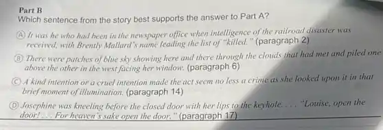 Part B
Which sentence from the story best supports the answer to Part A?
A It was he who had been in the newspaper office when intelligence of the railroad disaster was
received, with Brently Mallard 's name leading the list of "killed." (paragraph 2 )
B There were patches of blue sky showing here and there through the clouds that had met and piled one
above the other in the west facing her window. (paragraph 6)
C A kind intention or a cruel intention made the act seem no less a crime as she looked upon it in that
brief moment of illumination (paragraph 14)
D Josephine was kneeling before the closed door with her lips to the keyhole. __ "Louise, open the
door!...For heaven's sake open the door."(paragraph 17)