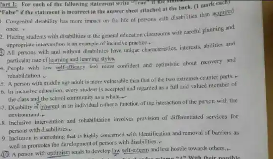 Part I: For each of the following statement write "True"
"False" if the statement is incorrect in the answer sheet attached at the back. (1 mark each)
1. Congenital disability has more impact on the life of persons with disabilities than acquired
once.
2. Placing students with disabilities in the general education classrooms with careful planning and
appropriate intervention is an example of inclusive practice.-
3) All persons with and without disabilities have unique characteristics interests, abilities and
particular rate of learning and learning styles.
4. People with low self-efficacy feel more confident and optimistic about recovery and
rehabilitation.
5. A person with middle age adult is more vulnerable than that of the two extremes counter parts.
6. In inclusive education , every student is accepted and regarded as a full and valued member of
the class and the school community as a whole
__
27. Disability is inherent in an individual rather a function of the interaction of the person with the
environment.
8. Inclusive intervention and rehabilitation involves provision of differentiated services for
persons with disabilities.
9. Inclusion is something that is highly concerned with identification and removal of barriers as
well as promotes the development of persons with disabilities.v
(1). A person with optimism tends to develop low self-esteem and less hostile towards others...