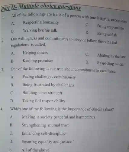 Part II- Multiple choice questions
1. All of the followings are traits of a person with true integrity except one.
A. Respecting humanity
C.
Being responsible
B. Walking her/his talk
D. Being selfish
2. Our willingness and commitments to obey or follow the rules and
regulations is called,
A. Helping others
C.Abiding by the law
B. Keeping promises
D. Respecting others
3. One of the following is not true about commitment to excellence.
A. Facing challenges continuously
B. Being frustrated by challenges
C. Building inner strength
D. Taking full responsibility
4. Which one of the following is the importance of ethical values?
A. Making a society peaceful and harmonious
B. Strengthening mutual trust
C. Enhancing self-discipline
D. Ensuring equality and justice
E. All of the above.