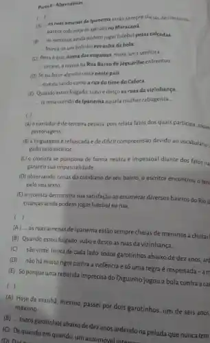 Parte 1-Alternativas
)
(A) __
as ruas amenas de Ipanema estão sempre cheias de meninos __
__
parece cobrança de pênalti no Maracanã
(B) __
os meninos ainda podem jogar futebol pelas calçadas.
__ forma-se um bolinho em volta da bola.
__
(C) Pena éque numa das esquinas, more uma senhora
__
__
ontem, a turma da Rua Barão de Jaguaribe enfrentou __
(D) Se eu fosse alguma coisa neste país __
__ que eu saúdo como a rua do time do Caloca
(E) Quando estou folgado subo e desço as ruas da vizinhança __
__ já teria corrido de Ipanema aquela mulher rabugenta __
( )
(A) o narradoré de terceira pessoa, pois relata fatos dos quais participa, atuan
personagens.
(B) a linguagemé rebuscada e de difícil compreensão devido ao vocabulário :
gado pelo escritor.
(C) o cronista se posiciona de forma neutra e impessoal diante dos fatos na
garantir sua imparcialidade.
(D) observando cenas do cotidiano de seu bairro o escritor encontrou o tem
pelo seu texto
(E) o cronista demonstra sua satisfação ao enumerar diversos bairros do Rio d
crianças ainda podem jogar futebol na rua.
()
(A) __
as ruas amenas de Ipanema estão sempre cheias de meninos a chutar
(B) Quando estou folgado suboe desço as ruas da vizinhança...
(C) __
são vinte, trinta de cada lado, todos garotinhos abaixo de dez anos, are
()
(A) Hoje de manhã mesmo, passei por dois garotinhos, um de seis anos
máximo __
(B) __
todos garotinhos abaixo de dez anos ardendo na pelada que nunca tem
(C) Dequando em quando, um automóvel interrors
(D) Das run .