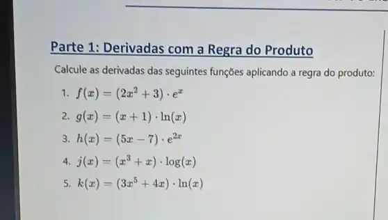 Parte 1:Derivadas com a Regra do Produto
Calcule as derivadas das seguintes funções aplicando a regra do produto:
1 f(x)=(2x^2+3)cdot e^x
2 g(x)=(x+1)cdot ln(x)
3 h(x)=(5x-7)cdot e^2x
4 j(x)=(x^3+x)cdot log(x)
5 k(x)=(3x^5+4x)cdot ln(x)