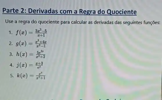 Parte 2: Derivadas com a Regra do Quociente
Use a regra do quociente para calcular as derivadas das seguintes funçōes:
1 f(x)=(3x^2-5)/(x+1)
2 g(x)=(x^3+4x)/(x^2)-1
3 h(x)=(5e^2x)/(x^3)+2
4. j(x)=(x+3)/(e^x)
5 k(x)=(e^x)/(x^2)+1