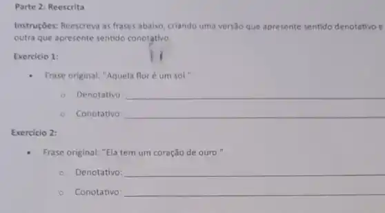 Parte 2: Reescrita
Instruções: Reescreva as frases abaixo, criando uma versão que apresente sentido denotativo e
outra que apresente sentido conotativo.
Exercicio 1:
Frase original: "Aquela flor é um sol."
() . Denotativo: __
__
Exercicio 2:
Frase original: "Ela tem um coração de ouro."
Denotativo: __
Conotativo: __