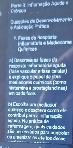 Parte 3: Inflamação Aguda e
Crônica
Questōes de Desenvolvimento
e Aplicação Prática
1. Fases da Resposta
Inflamatória e Mediadores
Químicos
a) Descreva as fases da
resposta inflamatória aguda
(fase vascular e fase celular)
e explique o papel de dois
mediadores químicos (como
histamina e prostaglandinas)
em cada fase.
b) Escolha um mediador
químico e descreva como ele
contribui para a inflamação
aguda. Na prática de
enfermagem , quais cuidados
são necessários para controlar