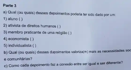 Parte 3
a) Qual (ou quais)desses depoimentos poderia ter sido dado por um:
1) aluno ()
2) ativista de direitos humanos ( )
3) membro praticante de uma religião ()
4) economista ()
5) individualista ()
b) Qual (ou quais) desses depoimentos valoriza(m) mais as necessidades soc
e comunitárias?
c) Como cada depoimento faz a conexão entre ser igual e ser diferente?