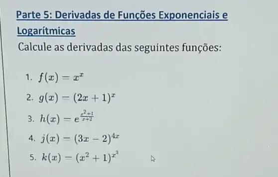 Parte 5: Derivadas de Funções Exponenciais e
Logarítmicas
Calcule as derivadas das seguintes funções:
1 f(x)=x^x
2 g(x)=(2x+1)^x
3 h(x)=e^(x^(2+1)/(x+2))
4 j(x)=(3x-2)^4x
5 k(x)=(x^2+1)^x^(3)