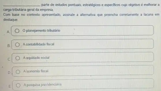 __ parte de estudos pontuais, estratégicos e especificos cujo objetivo é melhorar a
carga tributária geral da empresa.
Com base no contexto apresentado, assinale a alternativa que preencha corretamente a lacuna em
destaque.
A.
planejamento tributário
A contabilidade fiscal
A equidade social
A isonomia fiscal
A pesquisa previdenciária