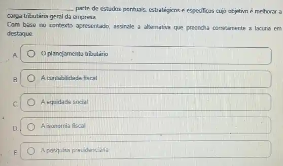 __
parte de estudos pontuais, estratégicos e especificos cujo objetivo é melhorar a
carga tributária geral da empresa.
Com base no contexto apresentado, assinale a alternativa que preencha corretamente a lacuna em
destaque.
planejamento tributário
A contabilidade fiscal
A equidade social
A isonomia fiscal
A pesquisa previdenciária