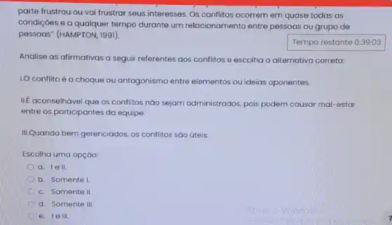 parte frustrou ou vai frustrar seus interesses Os conflitos ocorrem em quase todas as
condições e a qualquer tempo durante um relacionamento entre pessoas ou grupo de
pessoas" (HAMPTON 1991).
Tempo restante 0:39:03
Analise as afirmativas a seguir referentes aos conflitos e escolha a alternativa correta:
I.O conflito éo choque ou antagonismo entre elementos ou ideias oponentes.
IIf aconselhável que os conflitos não sejam administrados, pois podem causar mal-estar
entre os participantes da equipe.
III.Quando bem gerenciados, os conflitos sǎo úteis.
Escolha uma opção:
a. lell.
b. Somente I
c. Somente II
d. Somente III.
e. le III.