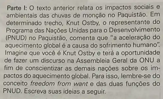 Parte I: O texto anterior relata os impactos sociais e
ambientais das chuvas de monção no Paquistão. Em
determinado trecho , Knut Ostby, o representante do
Programa das Nações Unidas para o Desenvolvimento
(PNUD) no Paquistão , comenta que "a aceleração do
aquecimento global é a causa do sofrimento humano".
Imagine que você é Knut Ostby e terá a oportunidade
de fazer um discurso na Assembleia Geral da ONU a
fim de conscientiz ar as demais nações sobre os im-
pactos do aquecimento global Para isso, lembre-se do
conceito freedom from want e das duas funções do
PNUD. Escreva suas ideias a seguir.