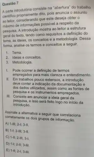 A parte introdutória consiste na "abertura" do trabalho
cientifico propriamente dito, pois anuncia o assunto
ao leitor considerando que este deseja obter o
máximo de informações possível a respeito da
pesquisa. A introdução mostra ao leitor a estrutura
geral do texto . tendo como requisitos a definição do
tema, as ideias os conceitos e a metodologia . Dessa
forma, analise os termos e conceitos a seguir.
1. Tema.
2. Ideias e conceitos.
3 . Metodologia.
1. Pode ocorrer a definição de termos
empregados para mais clareza e entendimento.
11. Em trabalhos pouco extensos, a introdução
deve conter a indicação da documentaç?ao e
dos dados utilizados , assim como as fontes de
pesquisa e os instrumentos empregados.
III. Consiste em anunciar a ideia geral da
pesquisa, e isso será feito logo no início da
introdução.
Assinale a alternativa a seguir que correlaciona
corretamente os dois grupos de informação.
A) 1-III;2-I;3-II.
B) 1-1;2-111;3-11.
C) 1-11;2-111,3-1.
Questão 7
D) 1-1;2-11;3-111.
E) 1-11;2-1;3-111.