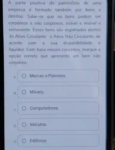 A parte positiva do patrimônio de uma
empresa é formado também por bens e
direitos.Sabe -se que os bens podem ser
corpóreos e não corpóreos movel e imovel e
semovente . Esses bens são registrados dentro
do Ativo Circulante e Ativo Não Circulante,de
acordo com a sua disponibilidade e
liquidez. Com base nesses conceitos , marque a
opção correta que apresente um bem não
corpóreo.
A.
Marcas e Patentes.
B.
Móveis.
C.
Computadores.
D.
Veículos.
E.
Edifícios.