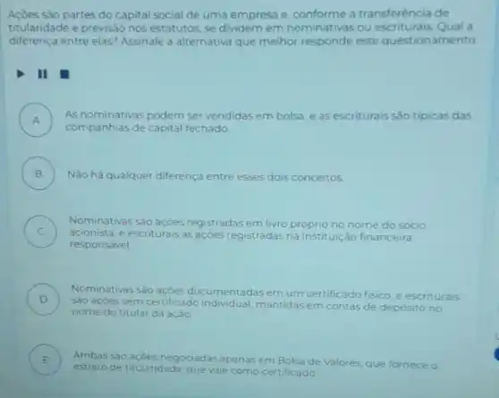 sào partes do capital social de uma empresa e, conforme a transferéncia de
titularidade e previsão nos estatutos, se dividem em nominativas ou Qual a
diferença entre elas?Assinale a alternativa que melhor responde este questionam ento
II
A )
As nominativas podem ser vendidas em bolsa e as escriturais são tipicas das
companhias de capital fechado
B )
Nào há qualquer diferença entre esses dois conceitos
C )
acionista, e escriturais as açoes registradas na instituição financeira
Nominativas sào ações registradas em livro próprio no nome do socio
responsavel
D )
sào açòes sem certificado individual, mantidas em contas
de depósito no
Nominativas sào umentadas em um certificado fisico
e escriturais
nome do titular da ação
E )
estrato de titularidade que vale
como certificado
Ambas sao açoes negociadas apenas em Bolsa de Valores, que fornece o