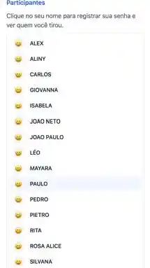 Participantes
Clique no seu nome para registrar sua senha e
ver quem você tirou.
ALEX
ALINY
CARLOS
GIOVANNA
ISABEL A
JOAON IETO
JOAO PAULO
LEO
MAYA RA
PAUL o
PEDR o
PIETR to
RITA
ROSA ALICE
SILVA INA