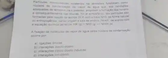 Particulas microscópicas existentes na atmosfera funcionam como
núcleos de condensação de vapor de água que, sob condições
adequadas de temperatura e pressão, propiciam a formação das nuvens
e consequentemente das chuvas. No ar atmosférico tais particulas são
formadas pela reação de ácidos (H X com a base NH3 de forma natural
ou antropogênica, dando origem a sais de amônio (NH4X de acordo com
a equação quimica genérica. HX(g)+NH3(g)-NH4X(s)
A fixação de moléculas de vapor de água pelos núcleos de condensação
ocorre por
a) ligaçōes iônicas
b) interações dipolo-dipolo
c) interações dipolo- dipolo induzido
d) interações ion-dipolo