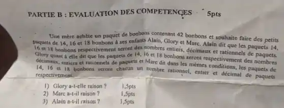 PARTIE B : EVALUATION DES COMPETENCES : 5pts
Une mère achète un paquet de bonbons contenant 42 bonbons et souhaite faire des petits
paquets de 14,16 et 18 bonbons a ses enfants Alain, Glory et Marc. Alain dit que les paquets 14,
16 et18 bonbons respectivement seront des nombres entiers décimaux et rationnels de paquets.
Glory quant a elle dit que les paquets de 14,16 et 18 bonbons seront respectivemer t des nombres
décimaux, entiers et rationnels de paquets et Mare dit dans les mémes conditions, les paquets de
14,16 et 18 bonbons seront chacun un nombre rationnel, entier et décimal de paquets
respectivement.
1) Glory a-t-elle raison ? 1,5pts
2) Marc a-t-il raison?
1,5pts
3) Alain a-t-il raison?
1,5pts