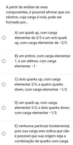 A partir da análise de seus
componentes, é possivel afirmar que um
nêutron, cuja carga é nula, pode ser
formado por. __
A) um quark up , com carga
elementar de 2/3 e um anti-quark
up, com carga elementar de -2/3
B) um próton, com carga elementar
1, e um elétron , com carga
elementar -1
C) dois quarks up , com carga
elementar 2/3 , e quatro quarks
down, com carga elementar -1/3
D) um quark up , com carga
elementar 2/3 , e dois quarks down,
com carga elementar -1/3
E) nenhuma partícula fundamental,
pois sua carga zero indica que não
é possível que sua origem seja a
combinação de quarks com carga.