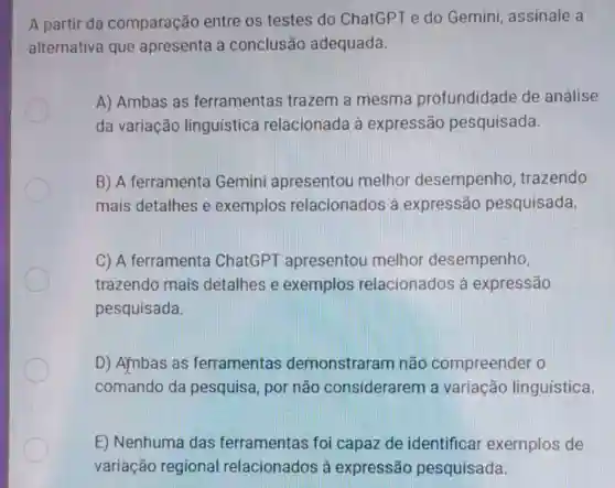 A partir da comparação entre os testes do ChatGPT e do Gemini, assinale a
alternativa que apresenta a conclusão adequada.
A) Ambas as ferramentas trazem a mesma profundidade de análise
da variação linguistica relacionada à expressão pesquisada.
B) A ferramenta Gemini apresentou melhor desempenho , trazendo
mais detalhes e exemplos relacionados à expressão pesquisada.
C) A ferramenta ChatGPT apresentou melhor desempenho,
trazendo mais detalhes e exemplos relacionados à expressão
pesquisada
D) Ambas as ferramentas demonstraram não compreender o
comando da pesquisa, por não considerarem a variação linguística
E) Nenhuma das ferramentas foi capaz de identificar exemplos de
variação regional relacionados à expressão pesquisada.