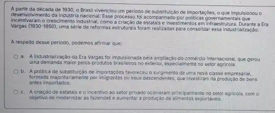 A partir da década de 1930, o Brasil vivenciou um período de substituicão de importações, o que impulsionou o
desenvolvimento da indústria nacional Esse processo foi acompanhado governamentais que
incentivaram o crescimento industrial, como a criação de estatais e investimentos em a Era
Vargas (1930-1950)
, uma série de reformas estruturais foram realizadas para consolidar essa industrialização.
A respeito desse periodo, podemos afirmar que:
a. A industrialização da Era Vargas foi impulsionada pela ampliação do comércio internacional, que gerou
uma demanda maior pelos produtos brasileiros no exterior , especialmente no setor agricola.
b. A politica de substituição de importaçōes favoreceu o de uma nova classe empresarial,
formada majoritariamente por ou seus descendentes, que investiram na produção de bens
antes importados.
c. A criacâo de estatais e o incentivo ao setor privado ocorreram principalmente no setor agricola, com o
objetivo de modernizar as fazendas e aumentar a produção de exportáveis.