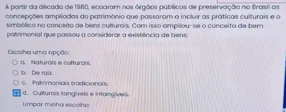 A partir da década de 1980, ecoaram nos órgãos públicos de preservação no Brasil as
concepçōes ampliadas do patrimônio que passaram a incluir as práticas culturais eo
simbólico no conceito de bens culturais Com isso ampliou -se o conceito de bem
patrimonial que passou a considerar a existência de bens:
Escolha uma opção:
a. Naturais e culturais.
b. De raiz.
c. Patrimoniais tradicionais.
d. Culturais tangiveis e intangiveis.
Limpar minha escolha