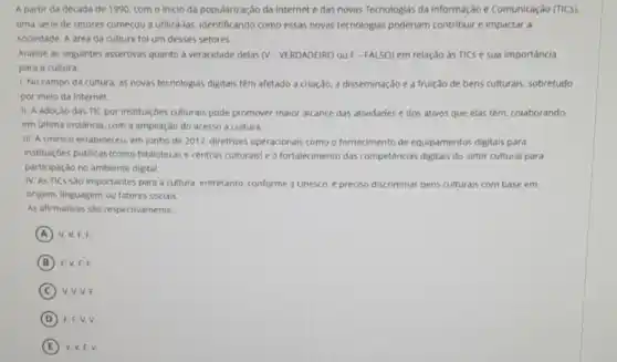 A partir da década de 1990, com o Inicio da popularização da internet e das novas Tecnologias da Informação e Comunicação (TICs).
uma série de setores começou a utiliza-las, Identificando como essas novas tecnologias poderiam contribuir e impactar a
sociedade. A area da cultura fol um desses setores.
Analise as seguintes assertivas quanto a veracidade delas NV-VERDADEIRO 04 F - FALSO) em relação as TICs e sua importancia
para a cultura:
1. No campo da cultura, as novas tecnologias digitais têm afetado a criação, a disseminação e a fruição de bens culturais, sobretudo
por meio da internet.
II. A adoção das TIC por instituiçóes culturais pode promover maior alcance das atividades e dos ativos que elas têm colaborando.
em última instância. com a ampliação do acesso a cultura
III. A Unesco estabeleceu, em junho de 2017, diretrizes operacionais como o fornecimento de equipamentos digitais para
instituiçoes públicas (como bibliotecas e centros culturals)e o fortalecimento das competências digitals do setor cultural para
participação no ambiente digital.
IV. AS TICS Sǎo importantes para a cultura entretanto, conforme a Unesco é preciso discriminar bens culturais com base em
origem, linguagem ou fatores sociais.
As afirmativas sao respectivamente
A V. V.F.F.
B F. V,F,F.
C V.V.V.F.
D F. F.V.V.
E V. V,F.V.