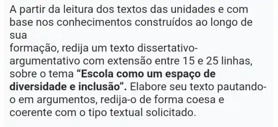 A partir da leitura dos textos das unidades e com
base nos conhecime ntos construídos ao longo de
sua
formação, redija um texto dis sertativo-
argumentativo com extensão entre 15 e 25 linhas,
sobre o tema "Escola como um espaço de
diversidade e inclusão". Elabore seu texto pautando-
em argumentos , redija-o de forma coesa e
coerente com o tipo textual solicitado.