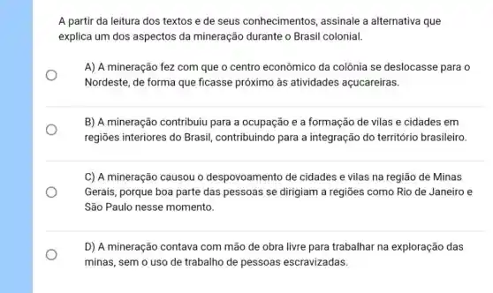 A partir da leitura dos textos e de seus conhecimentos , assinale a alternativa que
explica um dos aspectos da mineração durante o Brasil colonial.
A) A mineração fez com que o centro econômico da colônia se deslocasse para o
Nordeste, de forma que ficasse próximo às atividades açucareiras.
B) A mineração contribuiu para a ocupação e a formação de vilas e cidades em
regiões interiores do Brasil, contribuindo para a integração do território brasileiro.
C) A mineração causou o despovoamento de cidades e vilas na região de Minas
Gerais, porque boa parte das pessoas se dirigiam a regiōes como Rio de Janeiro e
São Paulo nesse momento.
D) A mineração contava com mão de obra livre para trabalhar na exploração das
minas, sem o uso de trabalho de pessoas escravizadas.