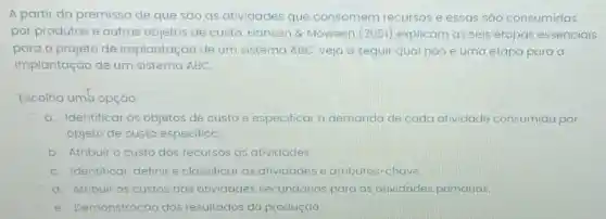 A partir da premissa de que são as atividades que consomem recursos e essas são consumidas
por produtos e outros objetos de custo, Hansen &Moween (2001)explicam as seis etapas essenciais
para o projeto de implantação de um sistema ABC veja a seguir qual nào é uma etapa para a
implantação de um sistema ABC.
Escolha umb opção:
a. Identificar os objetos de custo e especificar a demanda de cada atividade consumida por
objeto de custo especifico
b. Atribuir o custo dos recursos as atividades
C. Identificar definir e classificar as atividades e atributos-chave
d. Atribuir os custos das atividades secundarias para as atividades primarias
e. Demonstração dos resultados da produção