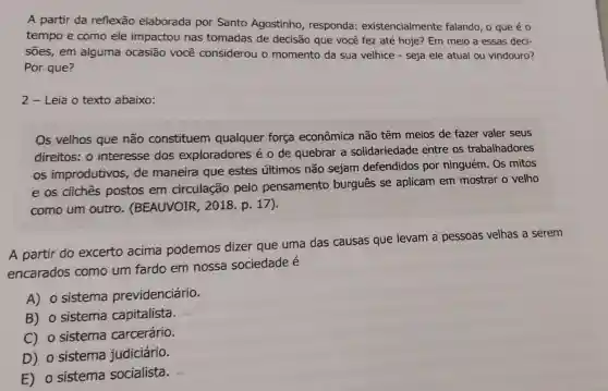 A partir da reflexão elaborada por Santo Agostinho , responda:existencialmente falando, o que é 0
tempo e como ele impactou nas tomadas de decisão que você fez até hoje? Em meio a essas deci-
sões,em alguma ocasião você considerou o momento da sua velhice - seja ele atual ou vindouro?
Por que?
2 - Leia o texto abaixo:
Os velhos que não constituem qualquer força econômica não têm meios de fazer valer seus
direitos: 0 interesse dos exploradores é o de quebrar a solidariedade entre os trabalhadores
os improdutivos de maneira que estes últimos não sejam defendidos por ninguém. Os mitos
e os cliches postos em circulação pelo pensamento burgues se aplicam em mostrar o velho
como um outro . (BEAUVOIR , 2018. p 17)
A partir do excerto acima podemos dizer que uma das causas que levam a pessoas velhas a serem
encarados como um fardo em nossa sociedade é
A) o sistema previdenciário.
B) o sistema capitalista. sists
C) o sistema carcerário.
D) o sistema judiciário.
E) o sistema socialista.