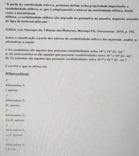 A partir da resistividade elétrica podemos definir outra propriedade importante, a
condutividade elétrica. sigma  que é simplesmente o inverso da resistividade elétrica. Assim
como a resistividade
elétrica, a condufividade elétrica não depende da geometria da amostra depende somente
do tipo de material utilizado".
SOUZA, Luis Henrique de. Ciências dos Materiais. Maringá-PR:Unicesumar, 2019. p 196.
Sobre a classificação a partir dos valores de condutividade elétrica dos materiais, analise as
afirmativas a seguir.
1. Os condutores são aqueles que possuem condutividades entre
10^4e10^7(Omega cdot m)^-1.
II. Os semicondut ores são aqueles que possuem condutivid ades entre
10^-7e10^4(Omega cdot m)^-1
III. Os isolantes são aqueles que possuem condutividades entre
10^-20e10^-10(Omega cdot m)^-1
E correto o que se afirma em
Alternativas
Alternativa 1:
1. apenas,
c
Alternativa 2:
III, apenas.
Alternativa 3:
II e III, apenas.
Alternativa 4:
lell, apenas.
Alternativa 5: