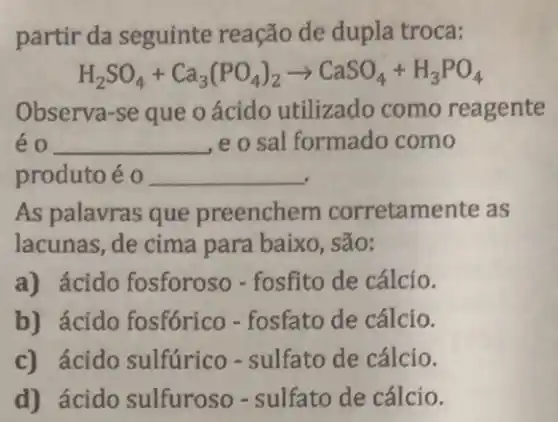 partir da seguinte reação de dupla troca:
H_(2)SO_(4)+Ca_(3)(PO_(4))_(2)arrow CaSO_(4)+H_(3)PO_(4)
Observa-se que o ácido utilizado como reagente
eo __ e o sal formado como
produto é 0 __
As palavras que preenchem corretamente as
lacunas, de cima para baixo, são:
a) ácido fosforoso - fosfito de cálcio.
b) ácido fosfórico - fosfato de cálcio.
c) ácido sulfúrico - sulfato de cálcio.
d) ácido sulfuroso - sulfato de cálcio.