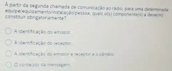 A partir da segunda chamada de comunicação ao rádio para uma determinada
constituir obrigatoriamente?
equipe/equipa mento/instalação/pessoa, quais o(s) componente(s) a deve(m)
A identificação do emissor.
A identificação do receptor
A identificação do emissor e receptor e o câmbio
conteúdo da mensagem.