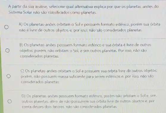 A partir da sua análise, selecione qual alternativa explica por que os planetas-anōes do
Sistema Solar não são classificados como planetas.
A) Os planetas-anōes orbitam o Sol e possuem formato esférico porém sua órbita
não é livre de outros objetos e, por isso, não são considerados planetas.
B) Os planetas-anōes possuem formato esférico e sua órbita é livre de outros
objetos: porém, nào orbitam o Sol, e sim outros planetas. Por isso não sao
considerados planetas.
C) Os planetas-anões orbitam o Sole possuem sua orbita livre de outros objetos;
porém, não possuem massa suficiente para serem esféricos e, por isso, nào sao
considerados planetas.
D) Os planetas-anões possuem formato esferico porém nào orbitam o Sole sim.
outros planetas, além de não possuirem sua órbita livre de outros objetos e. por
conta desses dois fatores nào sào considerados planetas