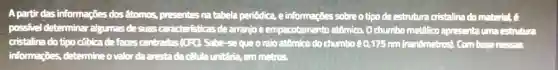 A partir das informaçōes dos atomos, presentes na tabela periódica, e informações sobre o tipo de estrutura cristalina do mat-ial, c
possivel determina algumas de suas ca advisiticas dearranjo e empacotamento atômico O chumbo metallico apresenta una estruture
cristalina do tipo cúbica defaces centradas (CFQ)Sabe-sequeo raio atômico do chưmbs 60,175 nm (nanômetros)Combasenesses
informações, determineo valor da arestada câuta untraria, em mstros.