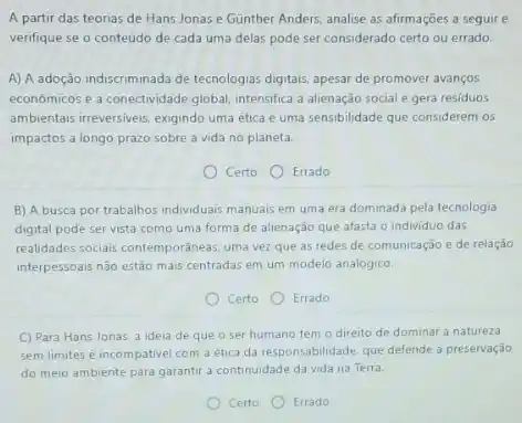 A partir das teorias de Hans Jonas e Gunther Anders, analise as afirmações a seguire
verifique se o conteúdo de cada uma delas pode ser considerado certo ou errado.
A) A adoção indiscriminada de tecnologias digitais, apesar de promover avanços
economicos e a conectividade global, intensifica a alienação social e gera residuos
ambientais irreversiveis, exigindo uma ética e uma sensibilidade que considerem os
impactos a longo prazo sobre a vida no planeta.
Certo Errado
B) A busca por trabalhos individuals manuais em uma era dominada pela tecnologia
digital pode ser vista como uma forma de alienação que afasta o individuo das
realidades sociais contemporaneas, uma vez que as redes de comunicação e de relação
interpessoais não estão mais centradas em um modelo analógico.
Certo
Errado
C) Para Hans Jonas a idela de que o ser humano tem o direito de dominar a natureza
sem limites é incompativel com a ética da responsabilidade, que defende a preservação
do meio ambiente para garantir a continuidade da vida na Terra.
Certo	Errado