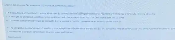 A partir dasi informaçbes apresentadas analise as afirmativas a seguir
1-A incapacidade civilde Nelson causa a invalidade do contrato de flanca (obrigação acessoral, mas nenhum efeito traza obrigas?oprincipal (locação)
II-Aextinção da corigação acessória implica igual destino a obrigação principal visto que uma segue o destino da outra
III-Ocarater acessorio ou principal da obrigação e uma qualidade que the pode advir da vontade das partes ou da lei
N-As congaçoes acessorias e principais sao reciprocase possuem dependencia entrest por issonto ef positiel extingurelou invalidat Uma sem causar mesmo efeito na outr
Considerando o contexto apresentado 6 correto oque se afirma em
Escolha uma