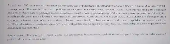 A partir de 1990 as agendas internacionais de educação impulsionadas por organismos como a Unesco, o Banco Mundial e a OCDE.
começaram a influenciar fortemente as politicas educacionais de diversos países , incluindo o Brasil Essas agendas enfatizam a educação
como fator-chave para o desenvolvimento econômico, social e humano, promovendo diretrizes como a universalização do ensino básico,
a melhoria da qualidade e a formação continuada de professores. A cada encontro internacional, são discutidas metas e planos para que a
educação sobretudo em países menos desenvolvidos, como o Brasil, melhore em aspectos de acesso e quảlidade. A partir de então, as
politicas educacionais brasileiras passaram a ser elaboradas, em grande parte, com base nas recomendações desses organismos que
comandam tais encontros.
Acerca dessa influência que o Brasil recebe dos Organismos Internacionais, qual afirmativa a seguir corresponde verdadeiramente à
politica adotada em nosso país?