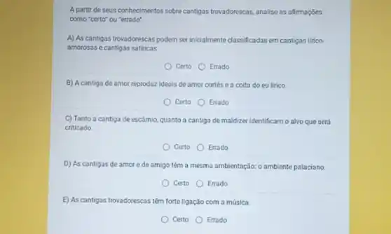 A partir de seus conhecimentos sobre cantigas trovadorescas analise as afirmaçóes
como "certo" ou "errado".
A) As cantigas trovadorescas podem serinicialmente classificadas em cantigas lirico-
amorosas e cantigas satiricas.
Certo Errado
B) A cantiga de amor reproduz ideais de amor cortés e a coita do eu lirico.
Certo Errado
C) Tanto a cantiga de escámio, quanto a cantiga de maldizer identificam o alvo que será
criticado.
Certo
Errado
D) As cantigas de amor e de amigo têm a mesma ambientação:o ambiente palaciano.
Certo Errado
E) As cantigas trovadorescas têm forte ligação com a música
Certo Errado