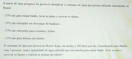 A partir de uma pesquisa foi possivel identificar o consumo de água por pessoa utilizada diariamente no
Brasil:
-25%  são para tomar banho lavar as mãos e escovar os dentes.
-33%  são utilizadas em descargas de banheiro.
-27%  são utilizados para cozinhar e beber.
-15%  são para demais atividades.
consumo de água por pessoa no Brasil chega, em média, a 200 litros por dia Considerando uma familia
com 5 pessoas, qual a quantidade de água utilizado por esta familia para tomar banho, lavar as mãos e
escovar os dentes e realizar as demais atividades?