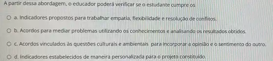 A partir dessa abordagem, o educador poderá verificar se o estudante cumpre os
a. Indicadores propostos para trabalhar empatia flexibilidade e resolução de conflitos.
b. Acordos para mediar problemas utilizando os conhecimentos e analisando os resultados obtidos.
c. Acordos vinculados às questões culturais e ambientais para incorporar a opinião e o sentimento do outro.
d. Indicadores estabelecidos de maneira personalizada para o projeto constituido