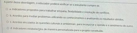 A partir dessa abordagem, o educador poderá verificar se o estudante cumpre os
a. Indicadores propostos para trabalhar empatia flexibilidade e resolução de conflitos.
b. Acordos para mediar problemas utilizando os conhecimentos e analisando os resultados obtidos.
c. Acordos vinculados à questões culturais e ambientais para incorporar a opinião e o sentimento do outro.
d. Indicadores estabelectglos de maneira personalizada para o projeto constituído.