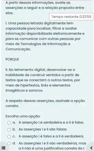 A partir dessas informações , avalie as
asserçōes a seguir e a relação proposta entre
elas.
I. Uma pessoa letrada digitalmente tem
capacidade para localizar, filtrar e avaliar
informação disponibilizada eletronicamente e
para se comunicar com outras pessoas por
meio de Tecnologias de Informação e
Comunicação.
PORQUE
II. No letramento digital , desenvolve-se a
habilidade de construir sentidos a partir de
textos que se conectam a outros textos, por
meio de hipertextos, links e elementos
imagéticos e sonoros.
A respeito dessas asserçōes , assinale a opção
correta.
Escolha uma opção:
a. A asserção lé verdadeira e a ll é falsa.
b. As asserções Ie ll são falsas.
c. A asserção lé falsa e allé verdadeira.
d. As asserções I e ll sđo verdadeiras, mas
a II não é uma justificativa correta da I.