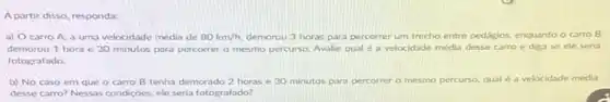 A partir disso, responda:
a) Ocarro A a uma velocidade media de 80km/h demorou 3 horas para percorrer um trecho entre pedagios, enquanto o carro B
demorou 1 hora e 30 minutos para percorrer o mesmo percurso. Avalie qual e a velocidade média desse carro e diga se ele seria
fotografado.
b) No caso em que o carro B tenha demorado 2 horas e 30 minutos para percorrer o mesmo percurso qual é a velocidade media
desse carro? Nessas condiçoes ele seria fotografado?