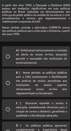 A partir dos anos 1990, a a Distância (EAD)
passou por mudanças significativas em suas políticas
públicas no Brasil , indicando , um direcionamento dos
esforços do poder público no sentido de incentivar e criar
procedimentos , e normas que regulamentassem e
viabilizassem a expansão da EaD.
Nesse sentido assinale a alternativa CORRETA acerca
das políticas públicas para a Educação a Distância , a partir
dos anos 1990
A)Enfatizaram exclusivamente , a restrição
da oferta de cursos on-line , buscando
garantir o monopólio das instituições de
ensino presencial.
B )Nesse período , as políticas públicas
para a EAD promoveram , a flexibilização
das práticas de ensino , permitindo que
instituições de ensino superior
oferecessem cursos on-line sem
regulamentação ou fiscalização.
Buscaram expandir acesso à
educação , estabelecendc ) diretrizes para a
criação de cursos a distância garantindo a
D As políticas públicas ignoraram
completamente a importância dessa