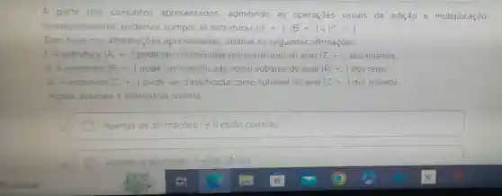 A partir dos conjuntos apresentados admitindo as operações usuais de adição e multiplicação
correspondentes podemos compor as estruturas (A_(+)+..),(B_(1)+ldots ) e (C.+ldots )
Com base nas informações apresentadas analise as seguintes afirmaçōes:
1. A estrutura (A_(+)+ldots ) pode ser classificada como subanel do anel (Z.+.) dos inteiros
II. A estrutura (B,+,) pode ser classificada como subanel do anel (R_(n)+ldots ) dos reais.
III. A estrutura (C.+..) pode ser classificada como subanel do anel (Z++) dos inteiros
Agora, assinale a alternativa correta.
Apenas as afirmações le II estão corretas
Apenas a afirmação III está correta