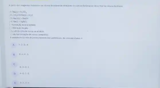 A partir dos reagentes dispostos na coluna da esquerda relacione-os com os fenomenos descritos na coluna da direita
1) Mg(s)+H_(2)SO_(4)
(2 CH_(3)COONa(s)+H_(2)O
(3) NaCl(s)+NaOH
NaCl+AgNO_(3)
( ) formação de precipitado
( ) liberação de Rds
( ) opHda solução torna-se alcalino
( ) nào ha formacao de novos compostos
A sequencia correta de preenchimento dos parenteses.de cima para baixo. é
A 1-2-3-4 A
B 4-1-2-3
C
4-3-2-1
D 4-2-1-3
E 2-1-3-4