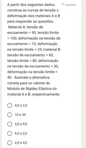 A partir dos seguintes dados,
construa as curvas de tensão x
deformação dos materiais A e B
para responder as questões.
Material A:tensão de
escoamento=90 , tensão limite
=100 , deformação na tensão de
escoamento=10,deformachat (a)0
na tenshat (a)o limite=25; material B
tenshat (a)0 de escoamento=60
tensaol imite=80 , deformação
na tensão de escoamento =30,
deformação na tensão limite =
40 . Assinale , a alternativa
correta para os valores do
Módulo de Rigidez : Elástica do
material A e B , respectivamente.
4,0 e 2 , 0
10 e 3 o
2,0 e 9 , 0
9,0 e 2 , 0
2,0 e 4 , 0
5 pontos