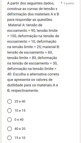 A partir dos seguintes dados,
construa as curvas de tensão x
deformação dos materiais A e B
para responder as questōes.
Material A:tensão de
escoamento=90 , tensão limite
=100 , deformação na tensão de
escoamento=10,deformachat (a)0
na tenshat (a)o limite=25 ; material B:
tenshat (a)0 de escoamento=60
tenshat (a)olimite=80,deformachat (a)0
na tenshat (a)o de escoamento=30
deformachat (a)ona tenshat (a)olimite=
40 . Escolha a alternativa correta
que apresenta os valores de
dutilidade para os materiais Ae
B , respectivamente
25 e 40
10 e 15
0 e 40
40 e 20
15 e 10
5 pontos